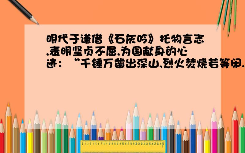 明代于谦借《石灰吟》托物言志,表明坚贞不屈,为国献身的心迹：“千锤万凿出深山,烈火焚烧若等闲.粉骨碎身浑不怕,要留清白在