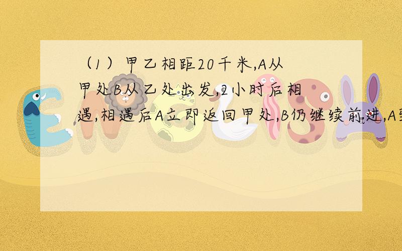 （1）甲乙相距20千米,A从甲处B从乙处出发,2小时后相遇,相遇后A立即返回甲处,B仍继续前进,A到甲地是,B离甲地还有