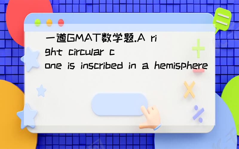 一道GMAT数学题.A right circular cone is inscribed in a hemisphere