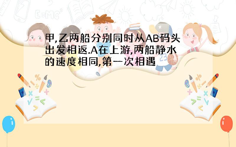 甲,乙两船分别同时从AB码头出发相返.A在上游,两船静水的速度相同,第一次相遇