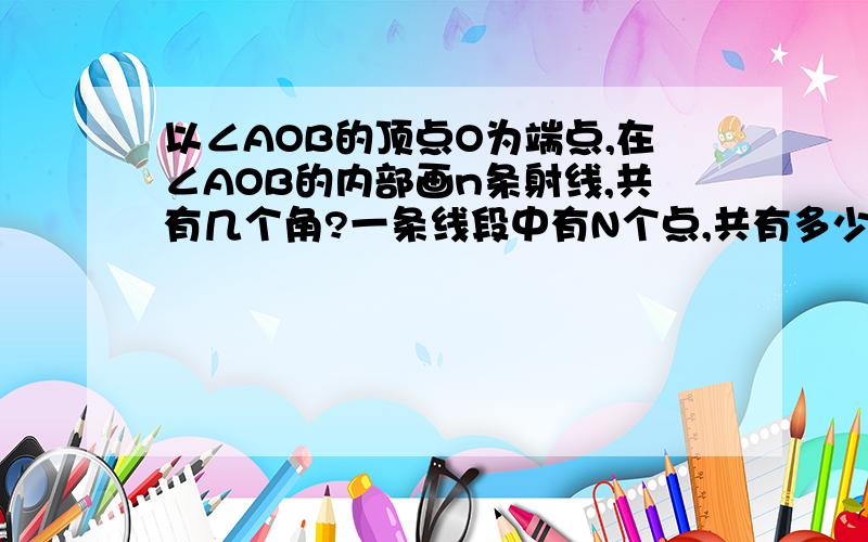 以∠AOB的顶点O为端点,在∠AOB的内部画n条射线,共有几个角?一条线段中有N个点,共有多少线段