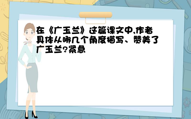 在《广玉兰》这篇课文中,作者具体从哪几个角度描写、赞美了广玉兰?紧急