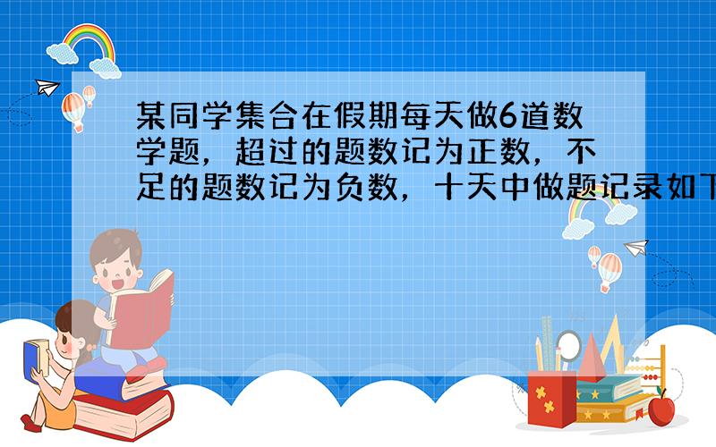 某同学集合在假期每天做6道数学题，超过的题数记为正数，不足的题数记为负数，十天中做题记录如下：-3，5，-4，2，-1，