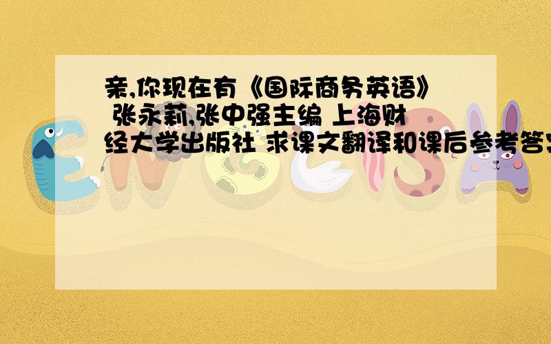 亲,你现在有《国际商务英语》 张永莉,张中强主编 上海财经大学出版社 求课文翻译和课后参考答案吗?亲,有么?