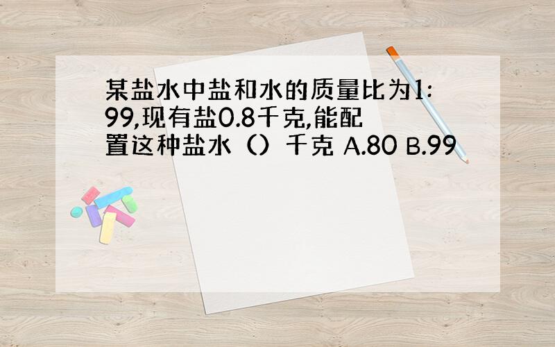 某盐水中盐和水的质量比为1:99,现有盐0.8千克,能配置这种盐水（）千克 A.80 B.99