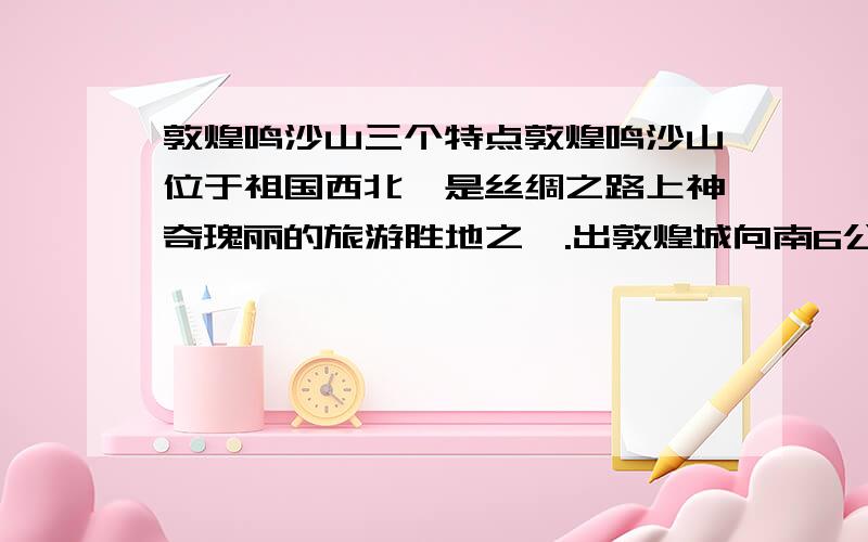 敦煌鸣沙山三个特点敦煌鸣沙山位于祖国西北,是丝绸之路上神奇瑰丽的旅游胜地之一.出敦煌城向南6公里,一眼就看到连绵起伏的鸣