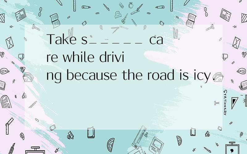 Take s_____ care while driving because the road is icy.