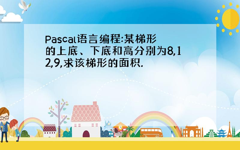 Pascal语言编程:某梯形的上底、下底和高分别为8,12,9,求该梯形的面积.