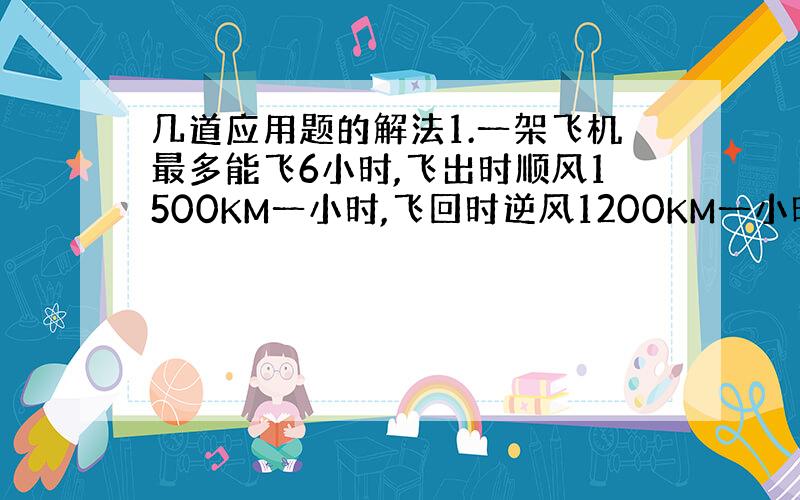 几道应用题的解法1.一架飞机最多能飞6小时,飞出时顺风1500KM一小时,飞回时逆风1200KM一小时.这架飞机的最大巡