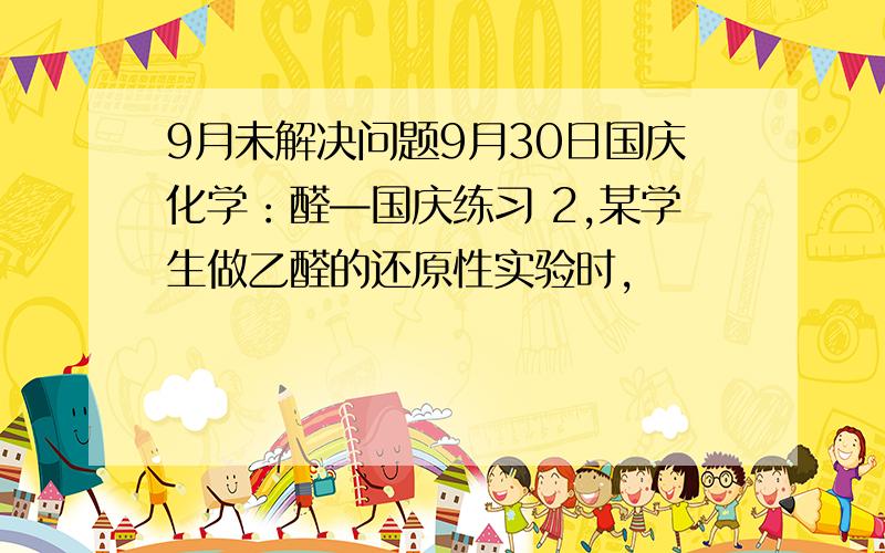 9月未解决问题9月30日国庆化学：醛—国庆练习 2,某学生做乙醛的还原性实验时,