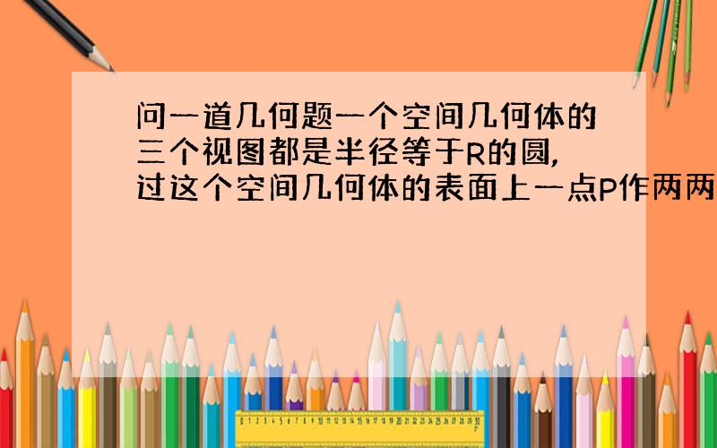 问一道几何题一个空间几何体的三个视图都是半径等于R的圆,过这个空间几何体的表面上一点P作两两垂直的三条弦,若其中一条弦长