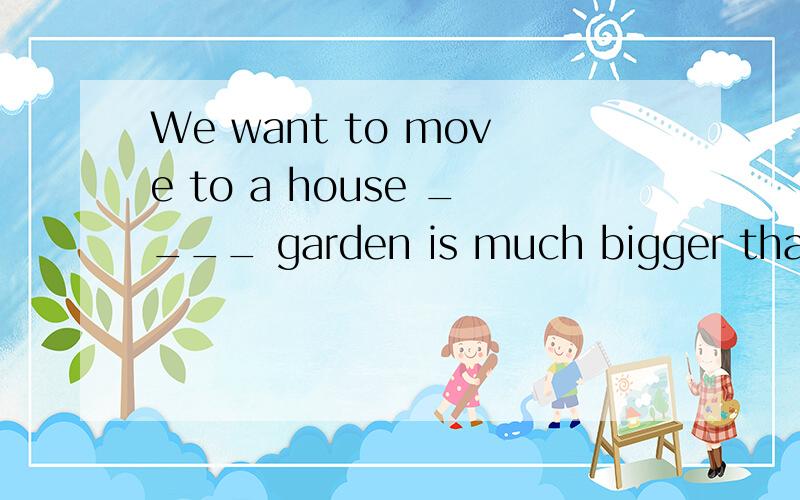 We want to move to a house ____ garden is much bigger than t