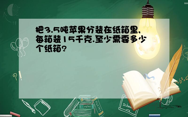 把3.5吨苹果分装在纸箱里,每箱装15千克.至少需要多少个纸箱?