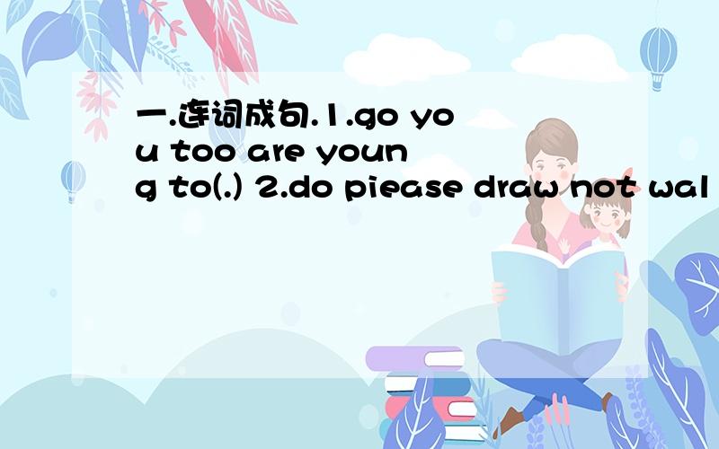 一.连词成句.1.go you too are young to(.) 2.do piease draw not wal