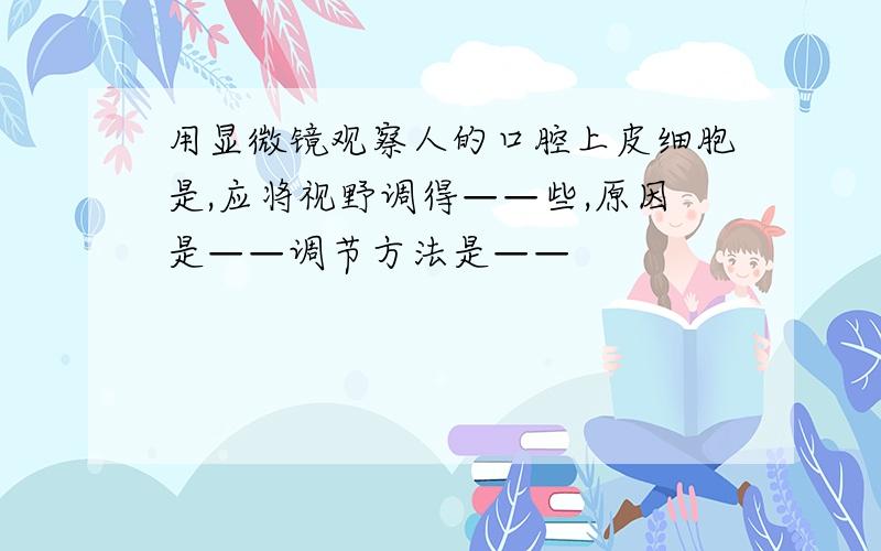 用显微镜观察人的口腔上皮细胞是,应将视野调得——些,原因是——调节方法是——