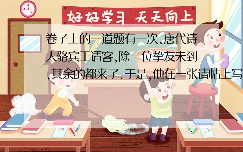 卷子上的一道题有一次,唐代诗人骆宾王请客,除一位挚友未到,其余的都来了.于是,他在一张请帖上写了一首诗：“自西走向东边停