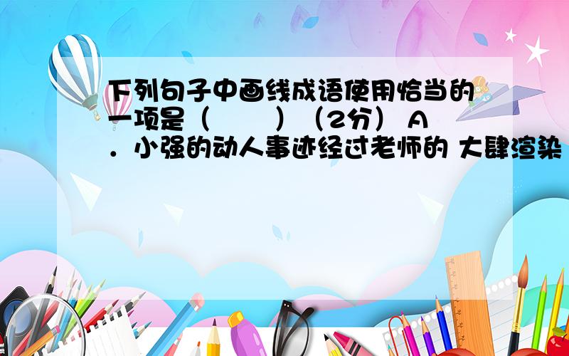 下列句子中画线成语使用恰当的一项是（　　 ）（2分） A．小强的动人事迹经过老师的 大肆渲染 ，成了校园里的热门话题。