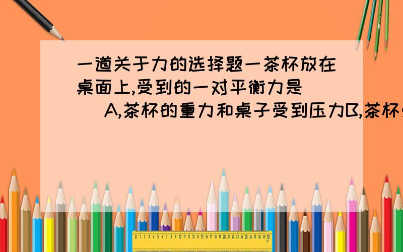 一道关于力的选择题一茶杯放在桌面上,受到的一对平衡力是( )A,茶杯的重力和桌子受到压力B,茶杯受到的支持力和桌子受到的