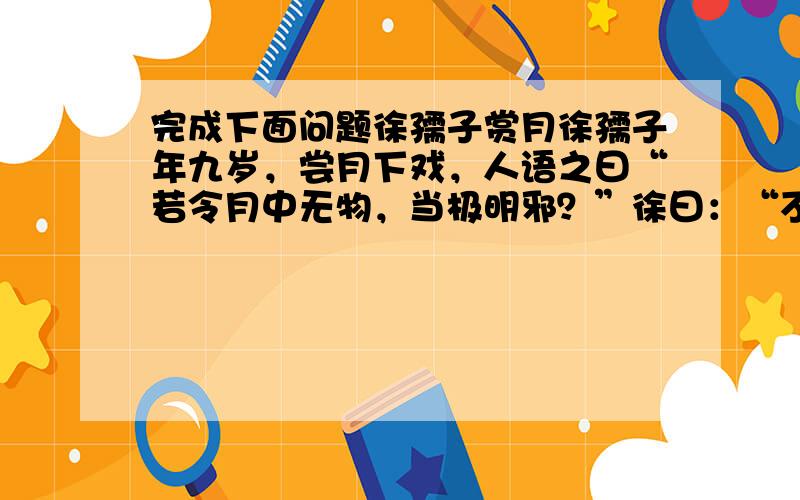 完成下面问题徐孺子赏月徐孺子年九岁，尝月下戏，人语之曰“若令月中无物，当极明邪？”徐曰：“不然。譬如人眼中无瞳，无此必不