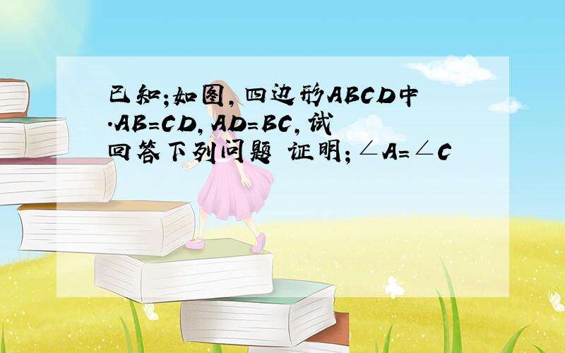 已知;如图,四边形ABCD中.AB=CD,AD=BC,试回答下列问题 证明；∠A=∠C