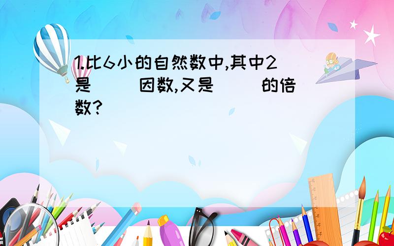 1.比6小的自然数中,其中2是（ )因数,又是（ )的倍数?