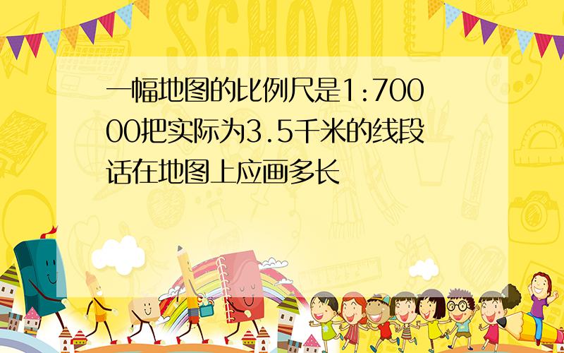 一幅地图的比例尺是1:70000把实际为3.5千米的线段话在地图上应画多长