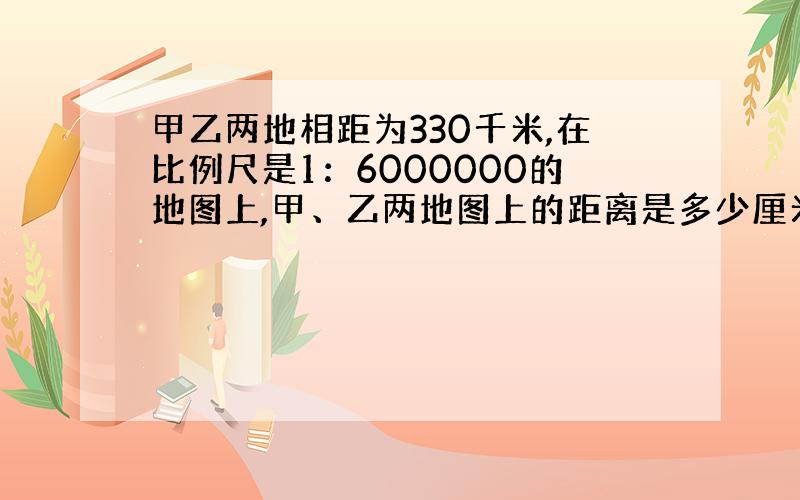 甲乙两地相距为330千米,在比例尺是1：6000000的地图上,甲、乙两地图上的距离是多少厘米?