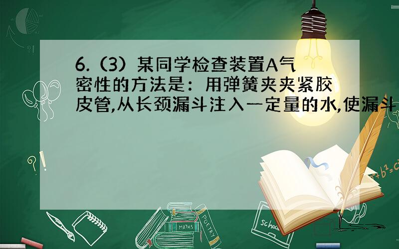 6.（3）某同学检查装置A气密性的方法是：用弹簧夹夹紧胶皮管,从长颈漏斗注入一定量的水,使漏斗内的水面高于仪器1内的水面