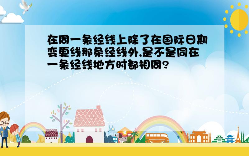 在同一条经线上除了在国际日期变更线那条经线外,是不是同在一条经线地方时都相同?