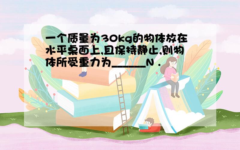 一个质量为30kg的物体放在水平桌面上,且保持静止,则物体所受重力为______N .