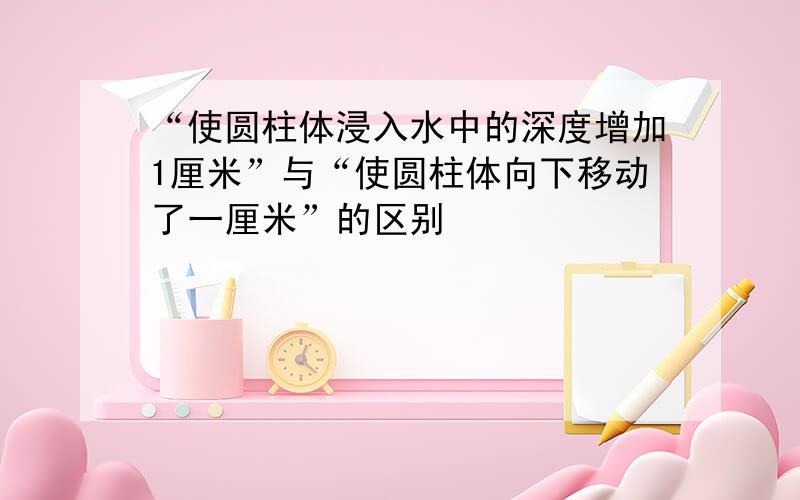 “使圆柱体浸入水中的深度增加1厘米”与“使圆柱体向下移动了一厘米”的区别