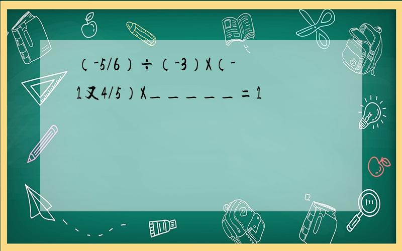 （-5/6）÷（-3）X（-1又4/5）X_____=1