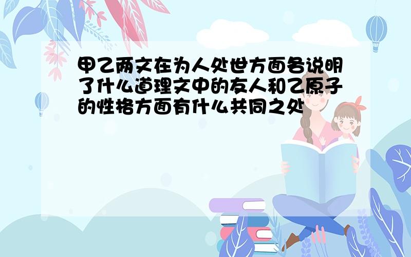 甲乙两文在为人处世方面各说明了什么道理文中的友人和乙原子的性格方面有什么共同之处