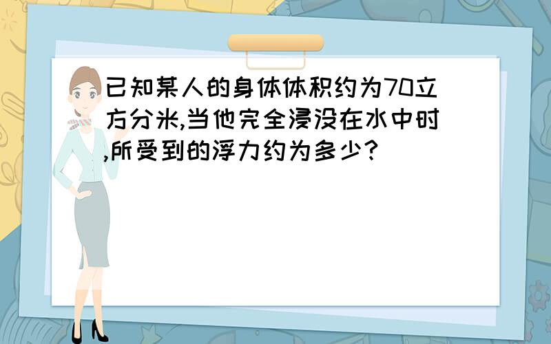 已知某人的身体体积约为70立方分米,当他完全浸没在水中时,所受到的浮力约为多少?