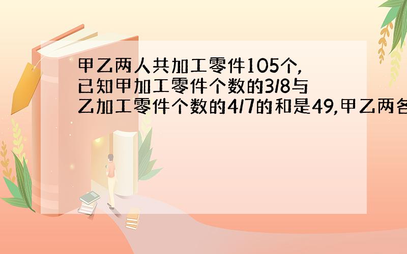 甲乙两人共加工零件105个,已知甲加工零件个数的3/8与乙加工零件个数的4/7的和是49,甲乙两各加工零件多少