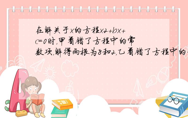 在解关于x的方程x2+bx+c=0时，甲看错了方程中的常数项，解得两根为8和2，乙看错了方程中的一次项，解得两根为-9和