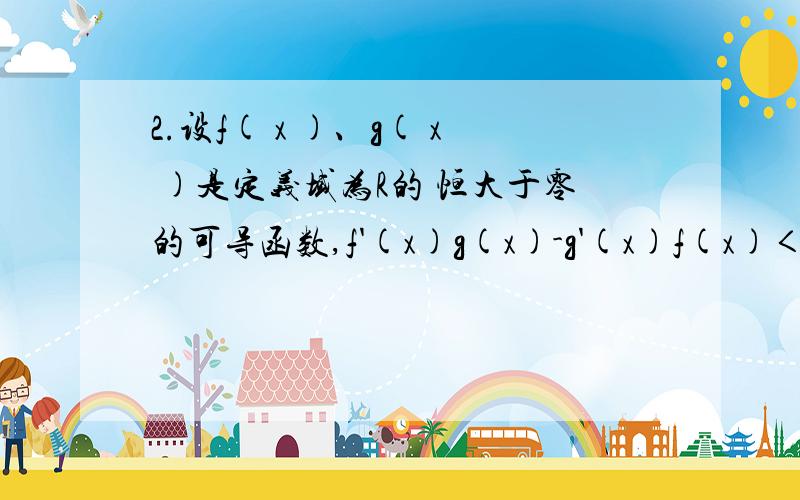 2.设f( x )、g( x )是定义域为R的 恒大于零的可导函数,f'(x)g(x)-g'(x)f(x)＜0.即有：