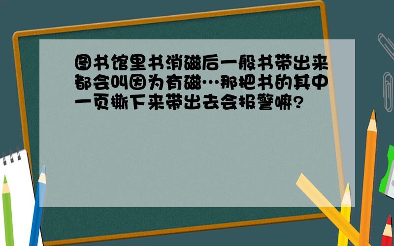 图书馆里书消磁后一般书带出来都会叫因为有磁…那把书的其中一页撕下来带出去会报警嘛?