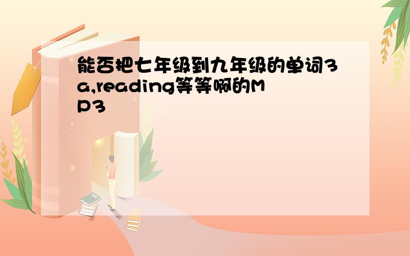 能否把七年级到九年级的单词3a,reading等等啊的MP3