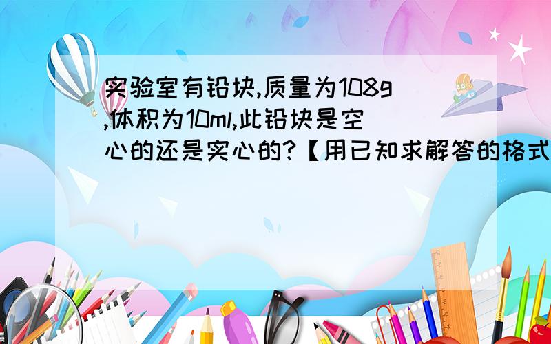 实验室有铅块,质量为108g,体积为10ml,此铅块是空心的还是实心的?【用已知求解答的格式】