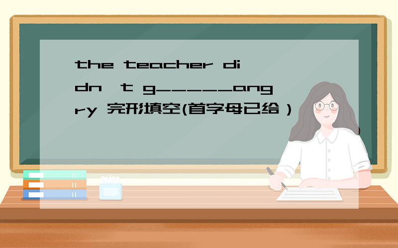 the teacher didn't g_____angry 完形填空(首字母已给）