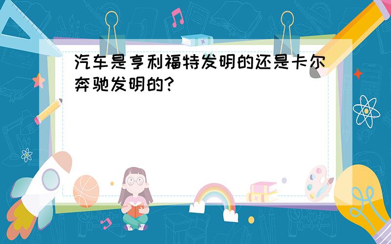 汽车是亨利福特发明的还是卡尔奔驰发明的?