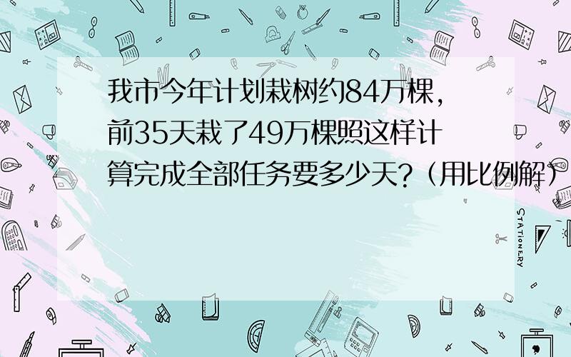 我市今年计划栽树约84万棵,前35天栽了49万棵照这样计算完成全部任务要多少天?（用比例解）