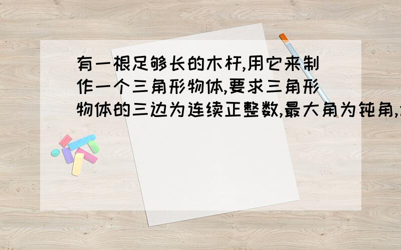 有一根足够长的木杆,用它来制作一个三角形物体,要求三角形物体的三边为连续正整数,最大角为钝角,该如何去截木杆?