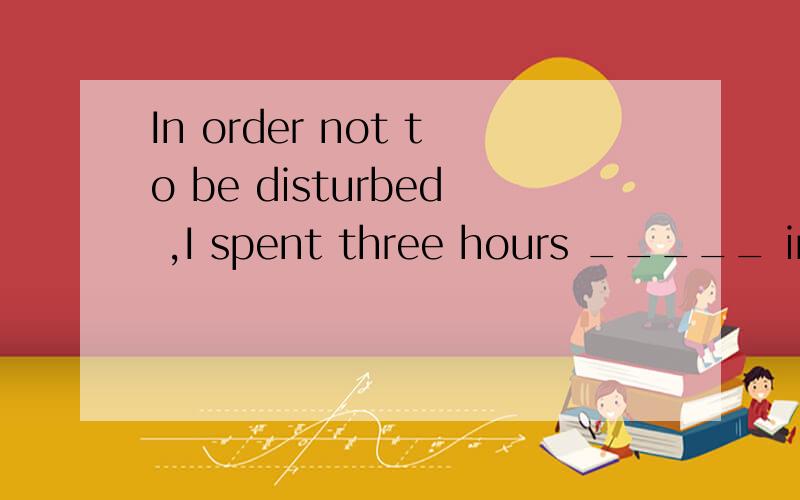 In order not to be disturbed ,I spent three hours _____ in m