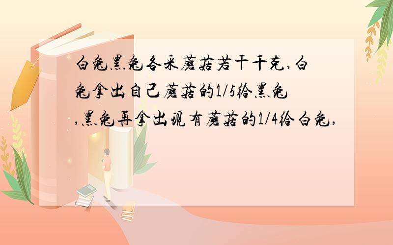 白兔黑兔各采蘑菇若干千克,白兔拿出自己蘑菇的1/5给黑兔,黑兔再拿出现有蘑菇的1/4给白兔,