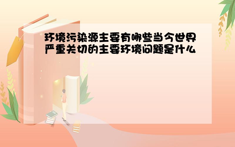 环境污染源主要有哪些当今世界严重关切的主要环境问题是什么