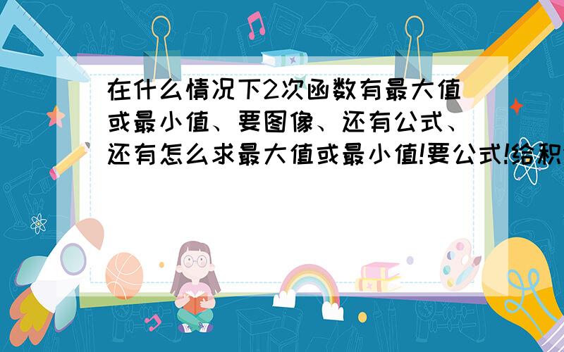 在什么情况下2次函数有最大值或最小值、要图像、还有公式、还有怎么求最大值或最小值!要公式!给积分!（最好照下来）