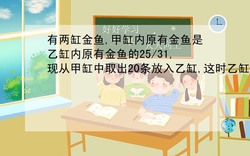 有两缸金鱼,甲缸内原有金鱼是乙缸内原有金鱼的25/31,现从甲缸中取出20条放入乙缸,这时乙缸的金鱼是甲缸的1又4/5,