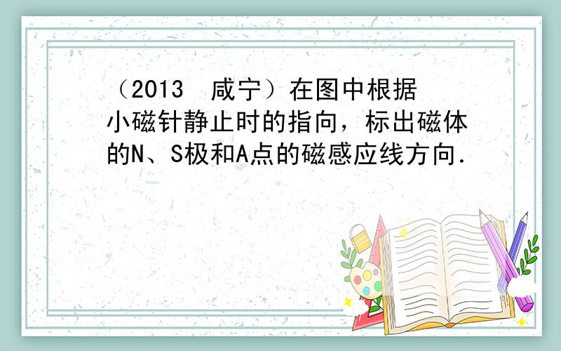 （2013•咸宁）在图中根据小磁针静止时的指向，标出磁体的N、S极和A点的磁感应线方向．